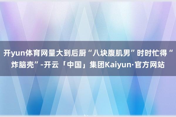 开yun体育网量大到后厨“八块腹肌男”时时忙得“炸脑壳”-开云「中国」集团Kaiyun·官方网站