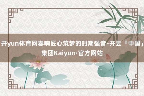 开yun体育网奏响匠心筑梦的时期强音-开云「中国」集团Kaiyun·官方网站