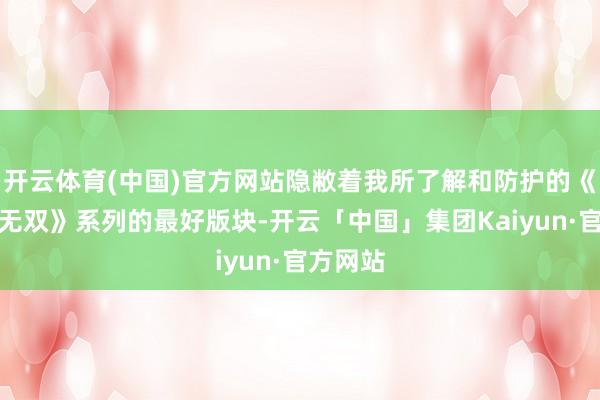 开云体育(中国)官方网站隐敝着我所了解和防护的《真三国无双》系列的最好版块-开云「中国」集团Kaiyun·官方网站