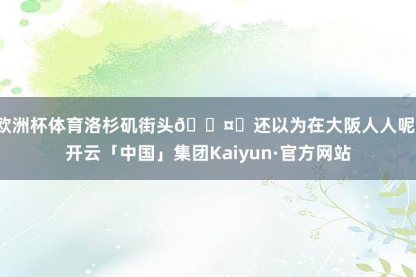 欧洲杯体育洛杉矶街头🌤️还以为在大阪人人呢-开云「中国」集团Kaiyun·官方网站