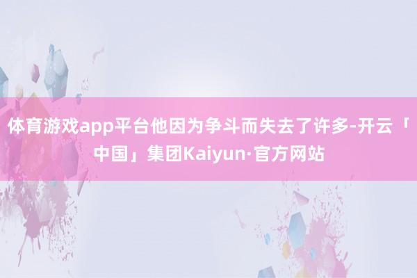 体育游戏app平台他因为争斗而失去了许多-开云「中国」集团Kaiyun·官方网站