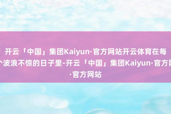 开云「中国」集团Kaiyun·官方网站开云体育在每一个波浪不惊的日子里-开云「中国」集团Kaiyun·官方网站