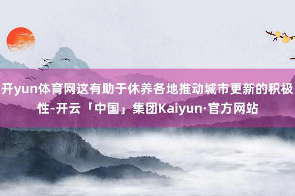 开yun体育网这有助于休养各地推动城市更新的积极性-开云「中国」集团Kaiyun·官方网站