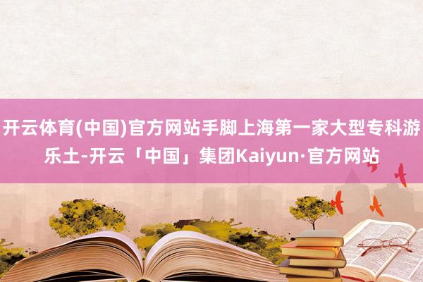 开云体育(中国)官方网站手脚上海第一家大型专科游乐土-开云「中国」集团Kaiyun·官方网站