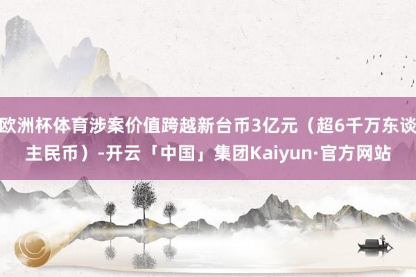 欧洲杯体育涉案价值跨越新台币3亿元(超6千万东谈主民币)-开云「中国」集团Kaiyun·官方网站