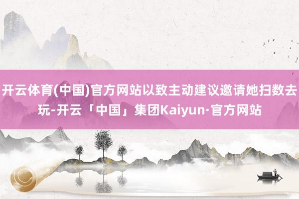 开云体育(中国)官方网站以致主动建议邀请她扫数去玩-开云「中国」集团Kaiyun·官方网站