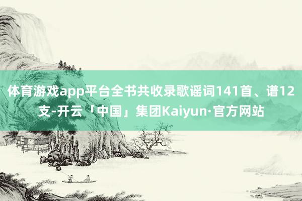 体育游戏app平台全书共收录歌谣词141首、谱12支-开云「中国」集团Kaiyun·官方网站