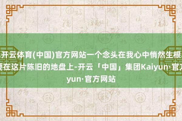 开云体育(中国)官方网站一个念头在我心中悄然生根:我要在这片陈旧的地盘上-开云「中国」集团Kaiyun·官方网站