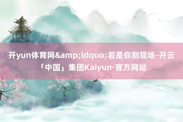 开yun体育网“若是你到现场-开云「中国」集团Kaiyun·官方网站