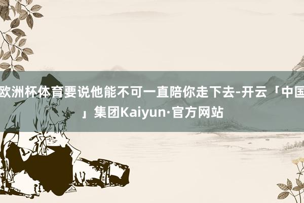 欧洲杯体育要说他能不可一直陪你走下去-开云「中国」集团Kaiyun·官方网站
