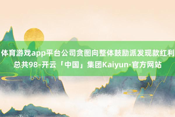 体育游戏app平台公司贪图向整体鼓励派发现款红利总共98-开云「中国」集团Kaiyun·官方网站