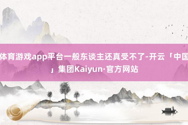 体育游戏app平台一般东谈主还真受不了-开云「中国」集团Kaiyun·官方网站