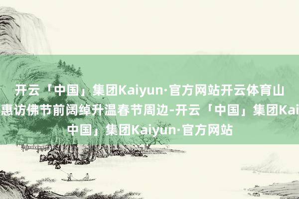开云「中国」集团Kaiyun·官方网站开云体育山西长治 多重优惠访佛节前阔绰升温春节周边-开云「中国」集团Kaiyun·官方网站