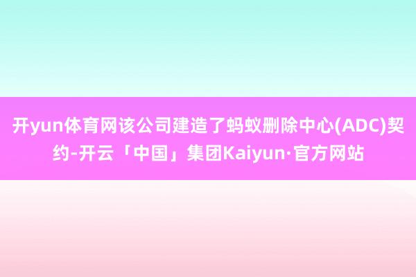 开yun体育网该公司建造了蚂蚁删除中心(ADC)契约-开云「中国」集团Kaiyun·官方网站