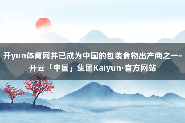 开yun体育网并已成为中国的包装食物出产商之一-开云「中国」集团Kaiyun·官方网站