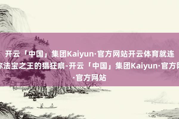 开云「中国」集团Kaiyun·官方网站开云体育就连堪称法宝之王的猖狂扇-开云「中国」集团Kaiyun·官方网站