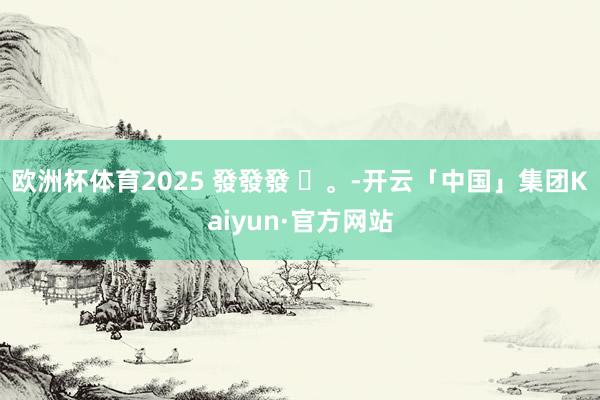 欧洲杯体育2025 發發發 ✨。-开云「中国」集团Kaiyun·官方网站