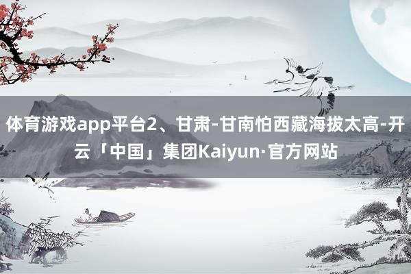 体育游戏app平台2、甘肃-甘南怕西藏海拔太高-开云「中国」集团Kaiyun·官方网站