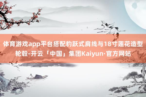 体育游戏app平台搭配豹跃式肩线与18寸莲花造型轮毂-开云「中国」集团Kaiyun·官方网站