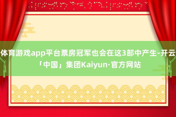 体育游戏app平台票房冠军也会在这3部中产生-开云「中国」集团Kaiyun·官方网站