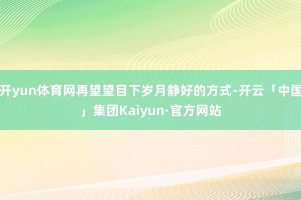 开yun体育网再望望目下岁月静好的方式-开云「中国」集团Kaiyun·官方网站