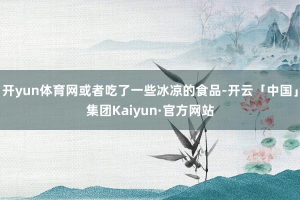 开yun体育网或者吃了一些冰凉的食品-开云「中国」集团Kaiyun·官方网站
