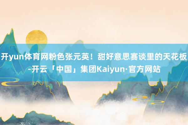 开yun体育网粉色张元英！甜好意思赛谈里的天花板-开云「中国」集团Kaiyun·官方网站