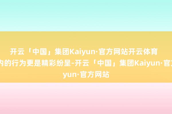开云「中国」集团Kaiyun·官方网站开云体育 园区内的行为更是精彩纷呈-开云「中国」集团Kaiyun·官方网站