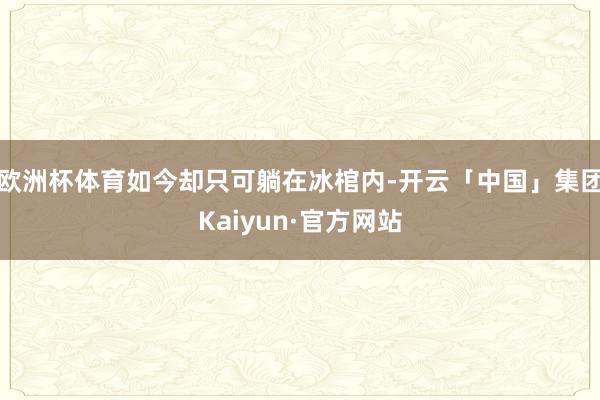 欧洲杯体育如今却只可躺在冰棺内-开云「中国」集团Kaiyun·官方网站