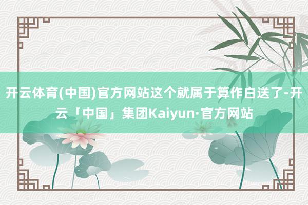 开云体育(中国)官方网站这个就属于算作白送了-开云「中国」集团Kaiyun·官方网站