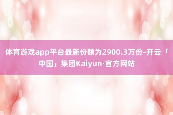 体育游戏app平台最新份额为2900.3万份-开云「中国」集团Kaiyun·官方网站