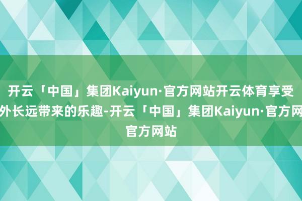开云「中国」集团Kaiyun·官方网站开云体育享受户外长远带来的乐趣-开云「中国」集团Kaiyun·官方网站