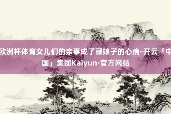 欧洲杯体育女儿们的亲事成了郦娘子的心病-开云「中国」集团Kaiyun·官方网站