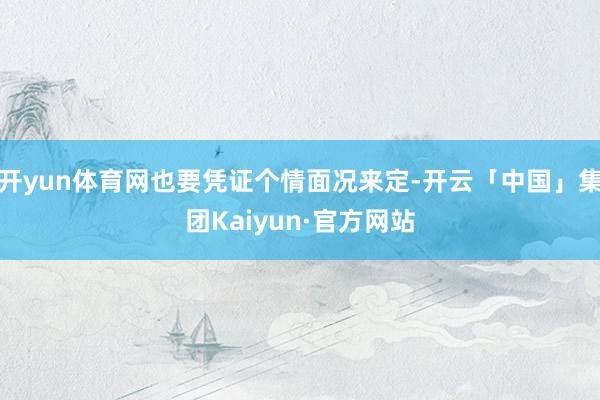开yun体育网也要凭证个情面况来定-开云「中国」集团Kaiyun·官方网站