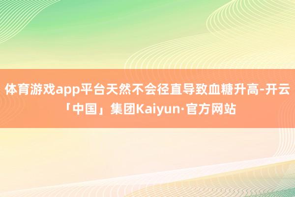 体育游戏app平台天然不会径直导致血糖升高-开云「中国」集团Kaiyun·官方网站