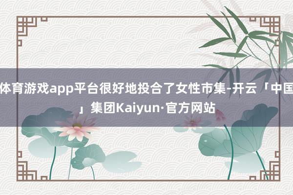 体育游戏app平台很好地投合了女性市集-开云「中国」集团Kaiyun·官方网站