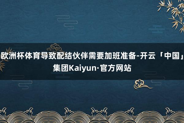 欧洲杯体育导致配结伙伴需要加班准备-开云「中国」集团Kaiyun·官方网站