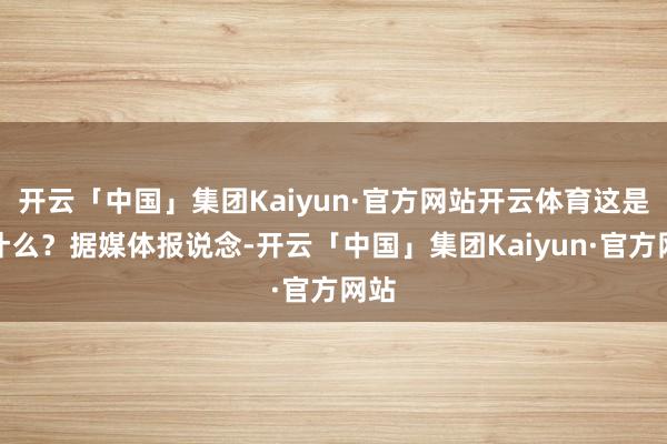 开云「中国」集团Kaiyun·官方网站开云体育这是为什么？据媒体报说念-开云「中国」集团Kaiyun·官方网站