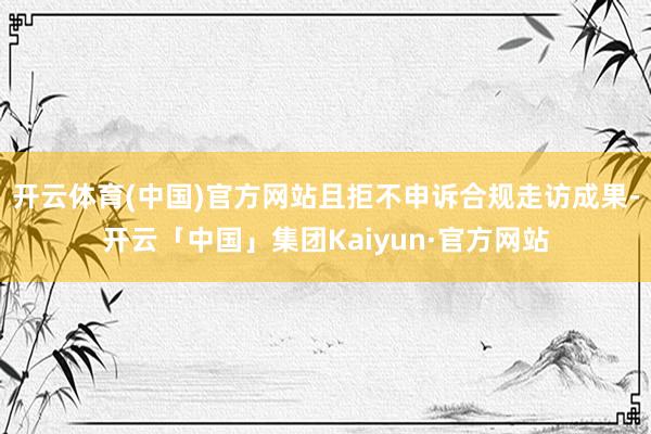 开云体育(中国)官方网站且拒不申诉合规走访成果-开云「中国」集团Kaiyun·官方网站