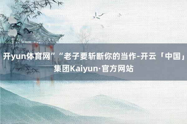 开yun体育网”“老子要斩断你的当作-开云「中国」集团Kaiyun·官方网站
