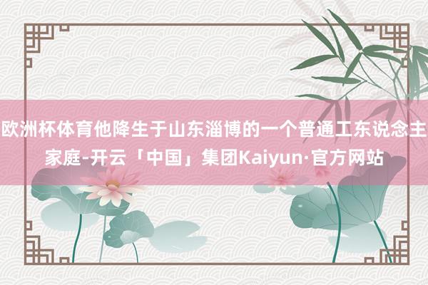 欧洲杯体育他降生于山东淄博的一个普通工东说念主家庭-开云「中国」集团Kaiyun·官方网站