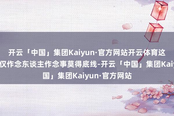 开云「中国」集团Kaiyun·官方网站开云体育这个东谈主物不仅作念东谈主作念事莫得底线-开云「中国」集团Kaiyun·官方网站