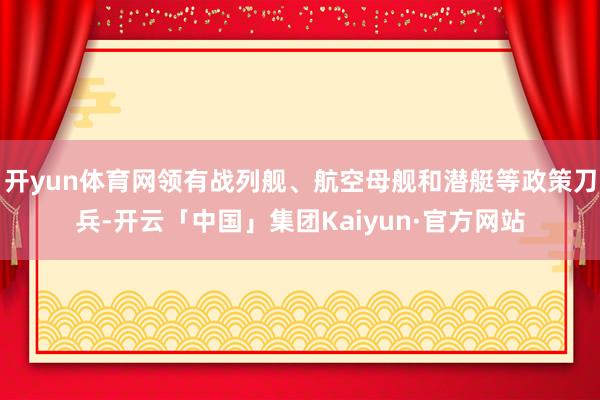 开yun体育网领有战列舰、航空母舰和潜艇等政策刀兵-开云「中国」集团Kaiyun·官方网站