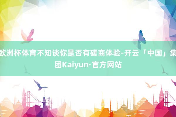 欧洲杯体育不知谈你是否有磋商体验-开云「中国」集团Kaiyun·官方网站
