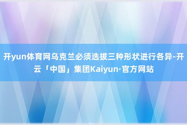 开yun体育网乌克兰必须选拔三种形状进行各异-开云「中国」集团Kaiyun·官方网站