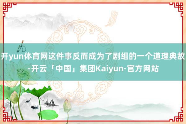 开yun体育网这件事反而成为了剧组的一个道理典故-开云「中国」集团Kaiyun·官方网站