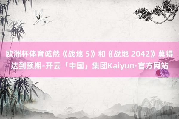 欧洲杯体育诚然《战地 5》和《战地 2042》莫得达到预期-开云「中国」集团Kaiyun·官方网站