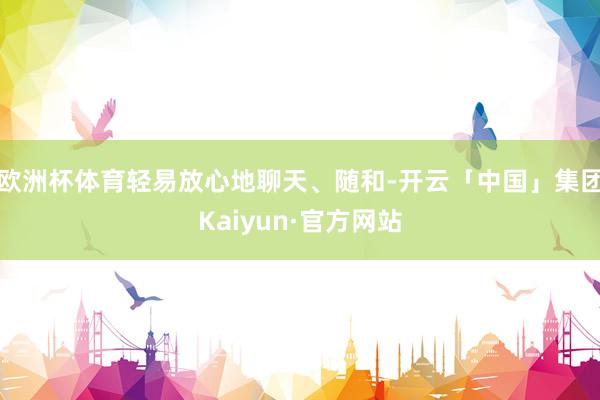 欧洲杯体育轻易放心地聊天、随和-开云「中国」集团Kaiyun·官方网站