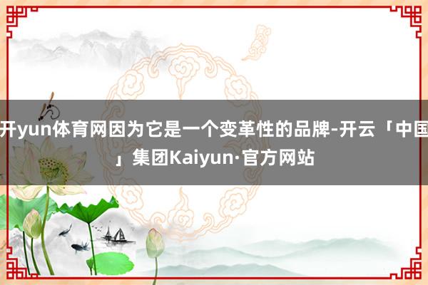 开yun体育网因为它是一个变革性的品牌-开云「中国」集团Kaiyun·官方网站