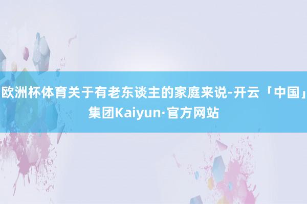 欧洲杯体育关于有老东谈主的家庭来说-开云「中国」集团Kaiyun·官方网站